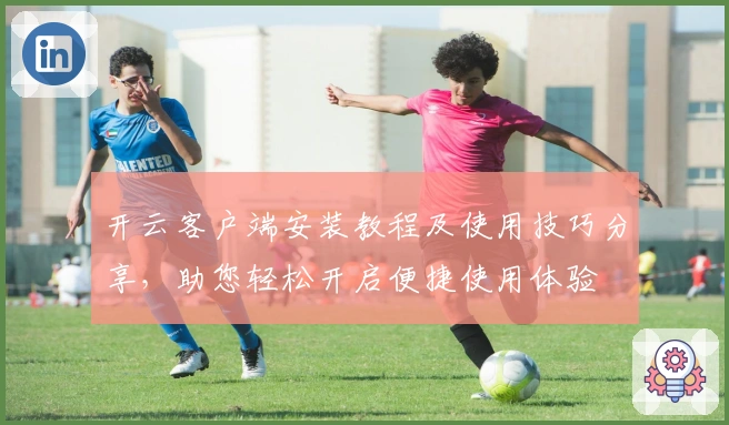 开云客户端安装教程及使用技巧分享，助您轻松开启便捷使用体验