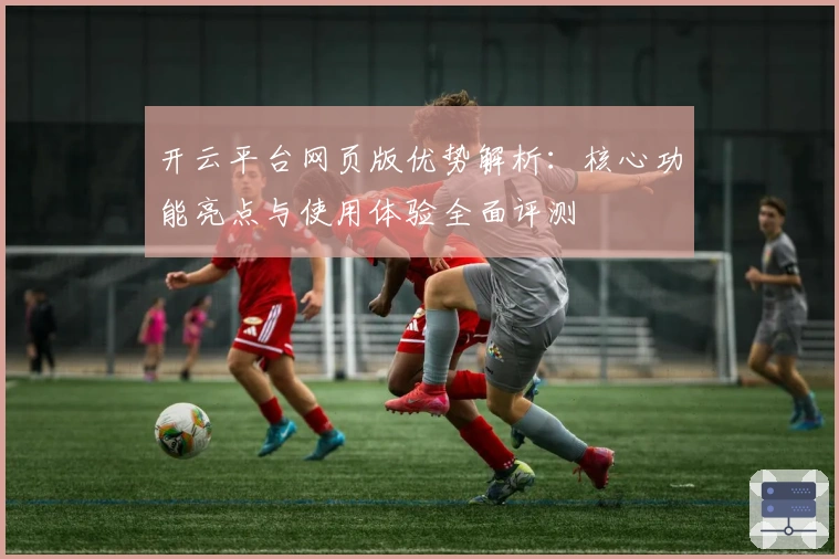 开云平台网页版优势解析:核心功能亮点与使用体验全面评测