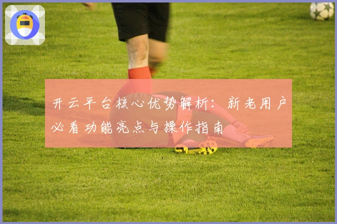 开云平台核心优势解析：新老用户必看功能亮点与操作指南